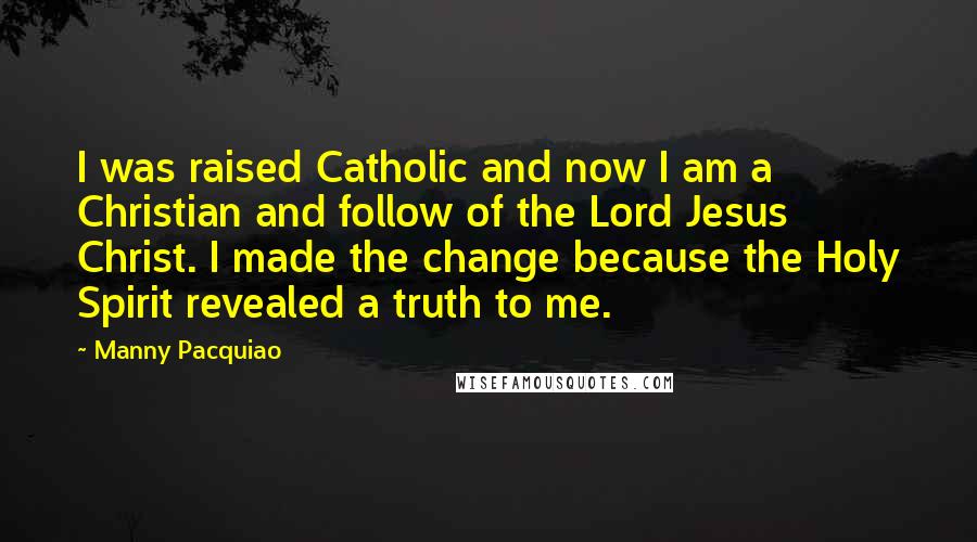 Manny Pacquiao Quotes: I was raised Catholic and now I am a Christian and follow of the Lord Jesus Christ. I made the change because the Holy Spirit revealed a truth to me.