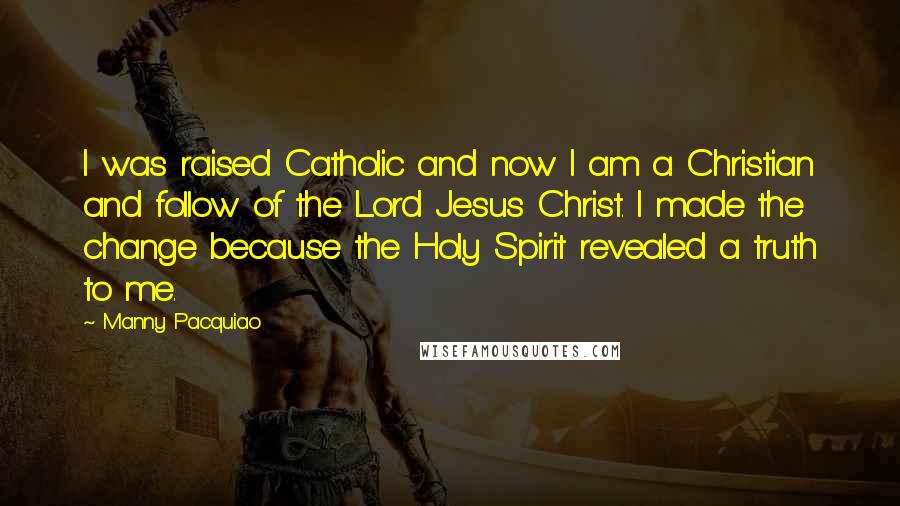 Manny Pacquiao Quotes: I was raised Catholic and now I am a Christian and follow of the Lord Jesus Christ. I made the change because the Holy Spirit revealed a truth to me.
