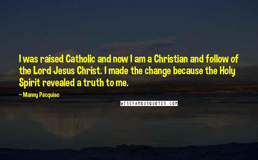 Manny Pacquiao Quotes: I was raised Catholic and now I am a Christian and follow of the Lord Jesus Christ. I made the change because the Holy Spirit revealed a truth to me.