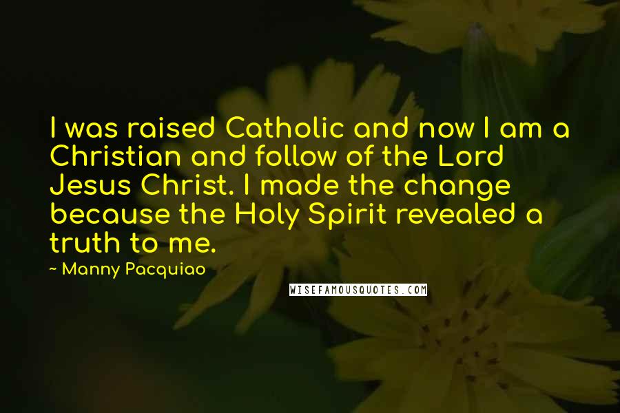 Manny Pacquiao Quotes: I was raised Catholic and now I am a Christian and follow of the Lord Jesus Christ. I made the change because the Holy Spirit revealed a truth to me.