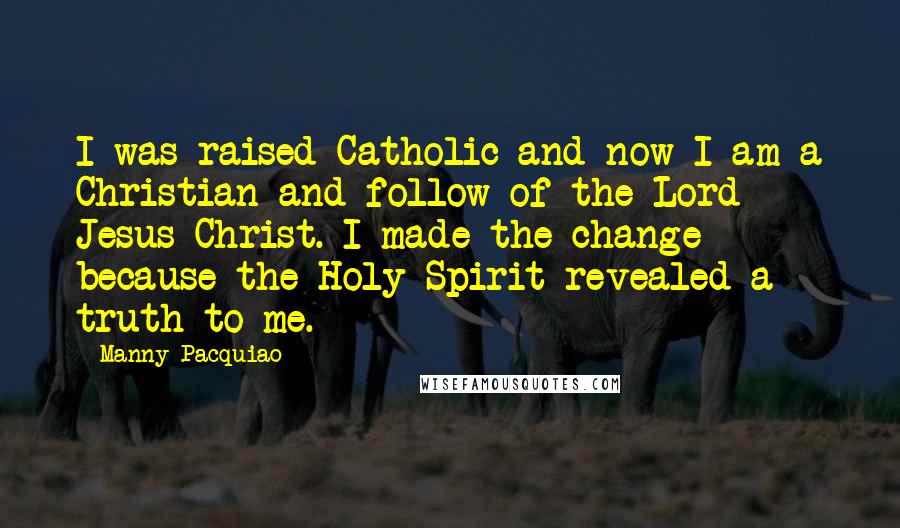 Manny Pacquiao Quotes: I was raised Catholic and now I am a Christian and follow of the Lord Jesus Christ. I made the change because the Holy Spirit revealed a truth to me.