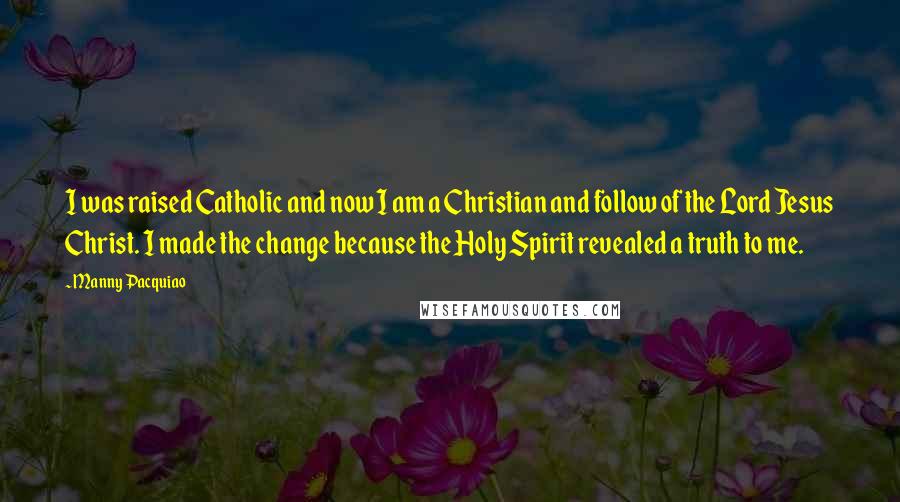 Manny Pacquiao Quotes: I was raised Catholic and now I am a Christian and follow of the Lord Jesus Christ. I made the change because the Holy Spirit revealed a truth to me.