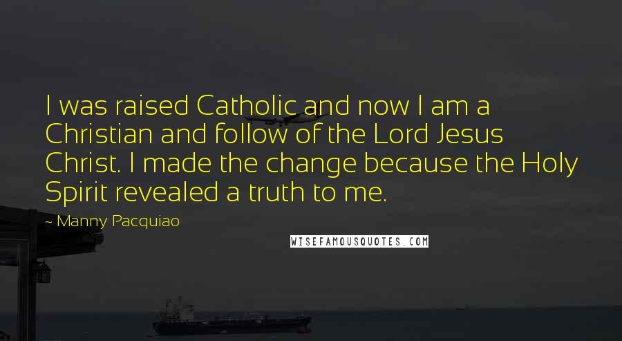 Manny Pacquiao Quotes: I was raised Catholic and now I am a Christian and follow of the Lord Jesus Christ. I made the change because the Holy Spirit revealed a truth to me.