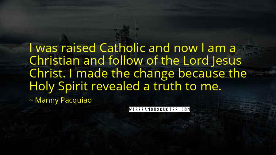 Manny Pacquiao Quotes: I was raised Catholic and now I am a Christian and follow of the Lord Jesus Christ. I made the change because the Holy Spirit revealed a truth to me.