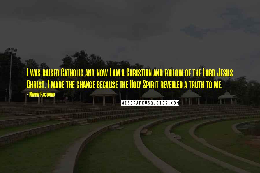 Manny Pacquiao Quotes: I was raised Catholic and now I am a Christian and follow of the Lord Jesus Christ. I made the change because the Holy Spirit revealed a truth to me.