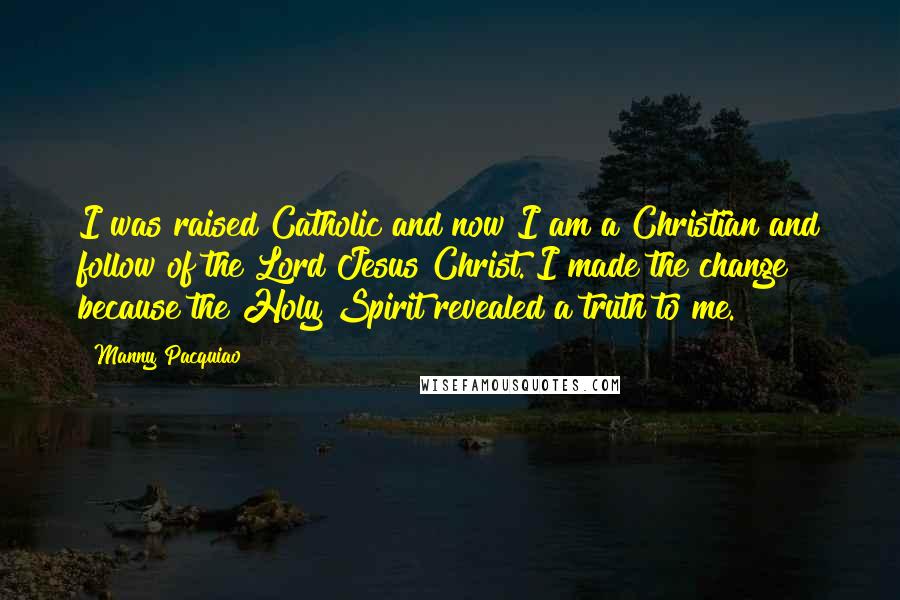 Manny Pacquiao Quotes: I was raised Catholic and now I am a Christian and follow of the Lord Jesus Christ. I made the change because the Holy Spirit revealed a truth to me.