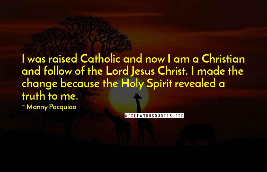 Manny Pacquiao Quotes: I was raised Catholic and now I am a Christian and follow of the Lord Jesus Christ. I made the change because the Holy Spirit revealed a truth to me.