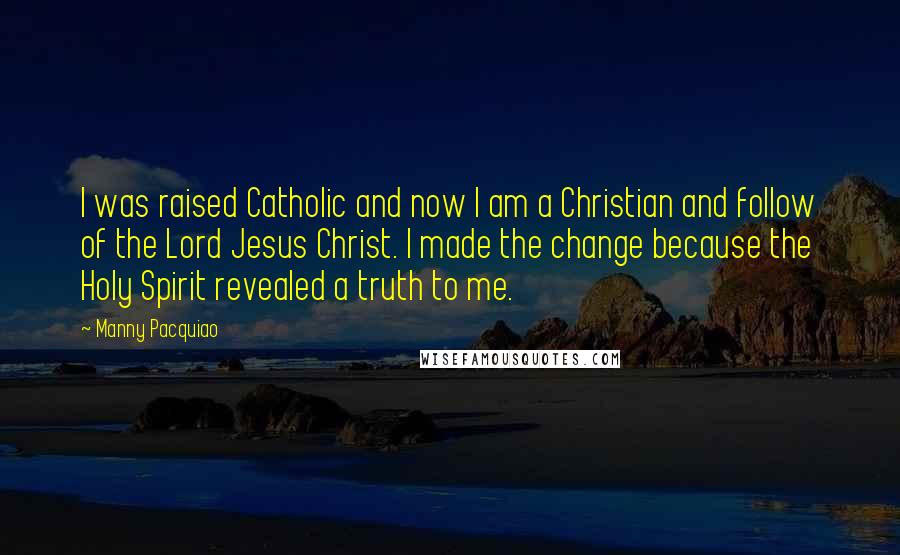 Manny Pacquiao Quotes: I was raised Catholic and now I am a Christian and follow of the Lord Jesus Christ. I made the change because the Holy Spirit revealed a truth to me.