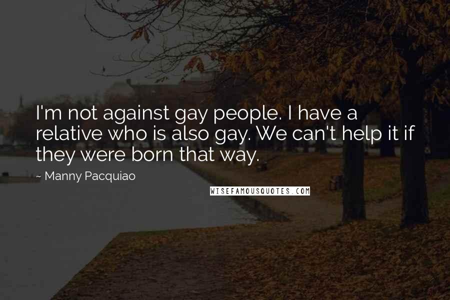 Manny Pacquiao Quotes: I'm not against gay people. I have a relative who is also gay. We can't help it if they were born that way.