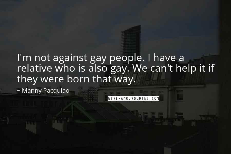 Manny Pacquiao Quotes: I'm not against gay people. I have a relative who is also gay. We can't help it if they were born that way.