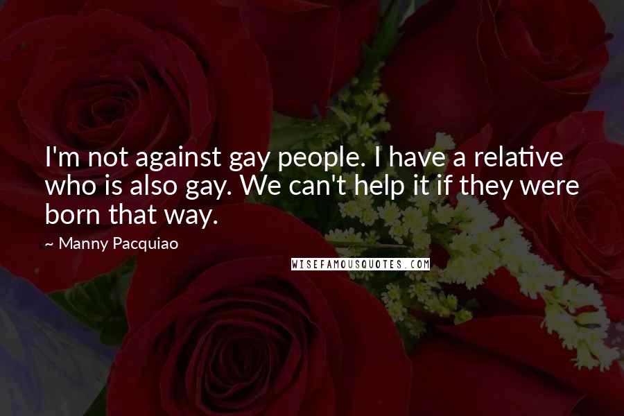 Manny Pacquiao Quotes: I'm not against gay people. I have a relative who is also gay. We can't help it if they were born that way.