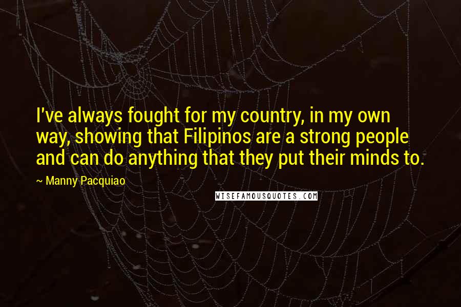 Manny Pacquiao Quotes: I've always fought for my country, in my own way, showing that Filipinos are a strong people and can do anything that they put their minds to.