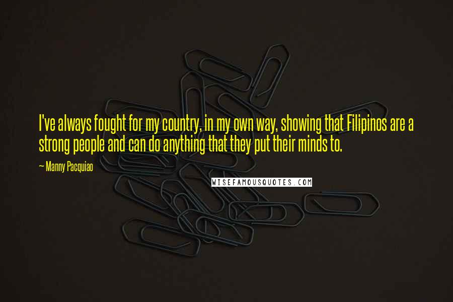 Manny Pacquiao Quotes: I've always fought for my country, in my own way, showing that Filipinos are a strong people and can do anything that they put their minds to.