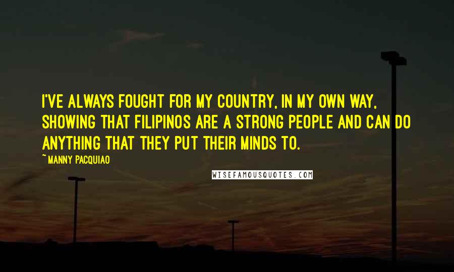 Manny Pacquiao Quotes: I've always fought for my country, in my own way, showing that Filipinos are a strong people and can do anything that they put their minds to.
