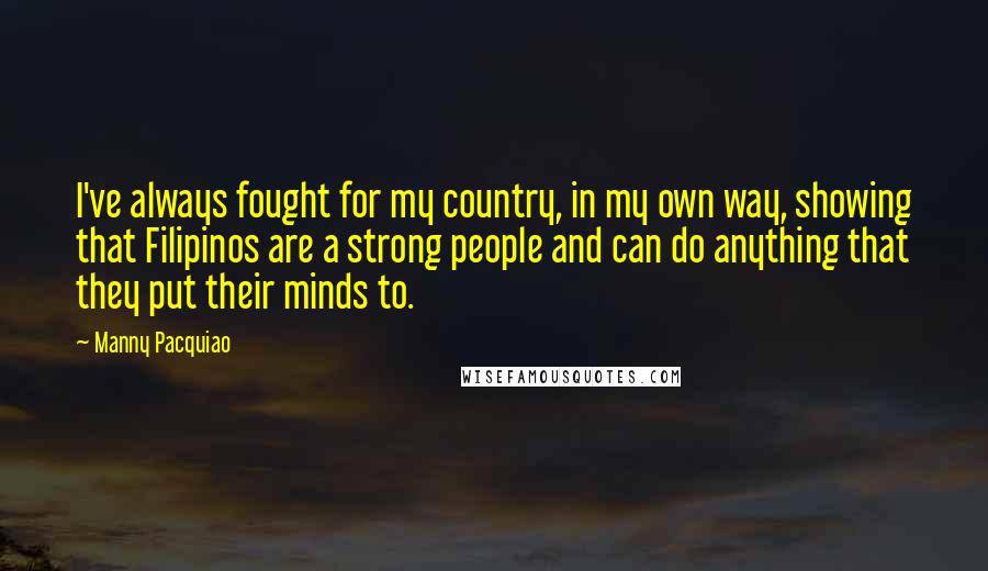 Manny Pacquiao Quotes: I've always fought for my country, in my own way, showing that Filipinos are a strong people and can do anything that they put their minds to.