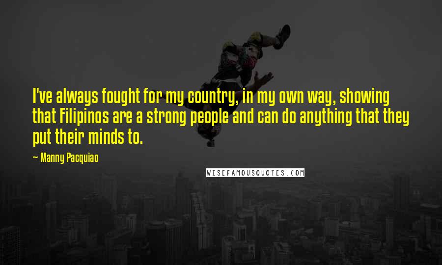 Manny Pacquiao Quotes: I've always fought for my country, in my own way, showing that Filipinos are a strong people and can do anything that they put their minds to.