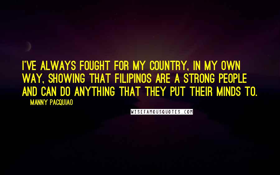 Manny Pacquiao Quotes: I've always fought for my country, in my own way, showing that Filipinos are a strong people and can do anything that they put their minds to.