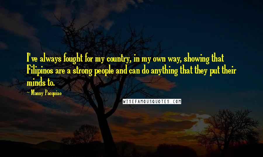 Manny Pacquiao Quotes: I've always fought for my country, in my own way, showing that Filipinos are a strong people and can do anything that they put their minds to.