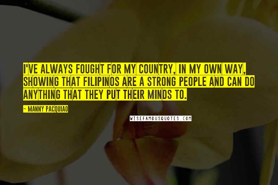 Manny Pacquiao Quotes: I've always fought for my country, in my own way, showing that Filipinos are a strong people and can do anything that they put their minds to.