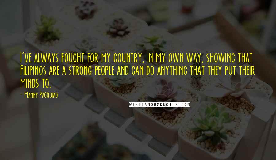 Manny Pacquiao Quotes: I've always fought for my country, in my own way, showing that Filipinos are a strong people and can do anything that they put their minds to.