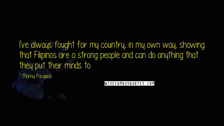 Manny Pacquiao Quotes: I've always fought for my country, in my own way, showing that Filipinos are a strong people and can do anything that they put their minds to.