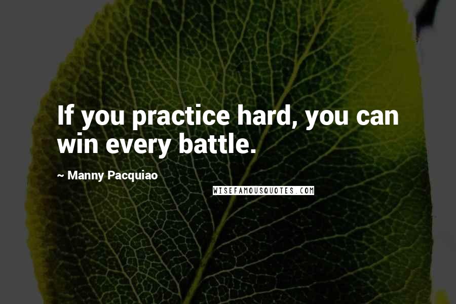 Manny Pacquiao Quotes: If you practice hard, you can win every battle.