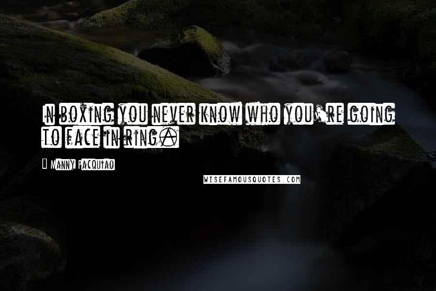 Manny Pacquiao Quotes: In boxing you never know who you're going to face in ring.