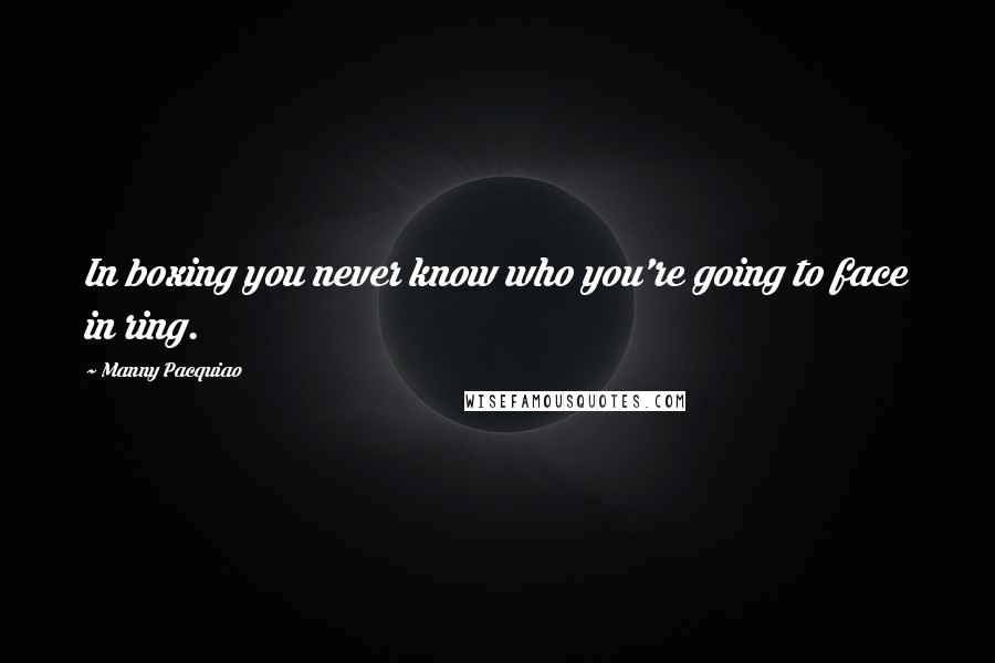 Manny Pacquiao Quotes: In boxing you never know who you're going to face in ring.
