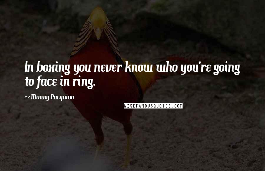Manny Pacquiao Quotes: In boxing you never know who you're going to face in ring.