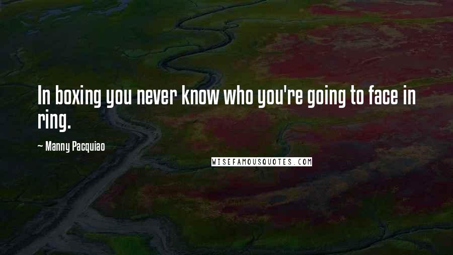 Manny Pacquiao Quotes: In boxing you never know who you're going to face in ring.