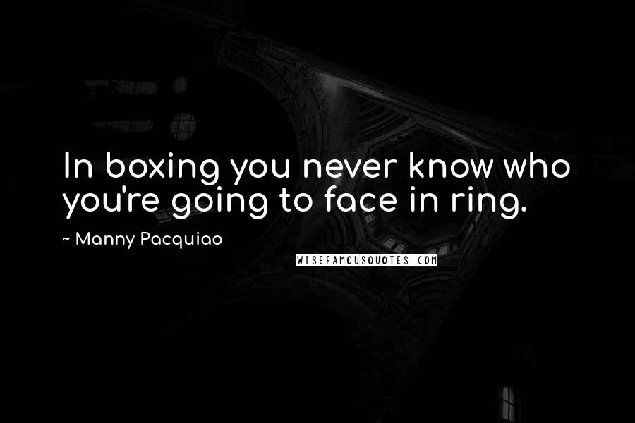 Manny Pacquiao Quotes: In boxing you never know who you're going to face in ring.