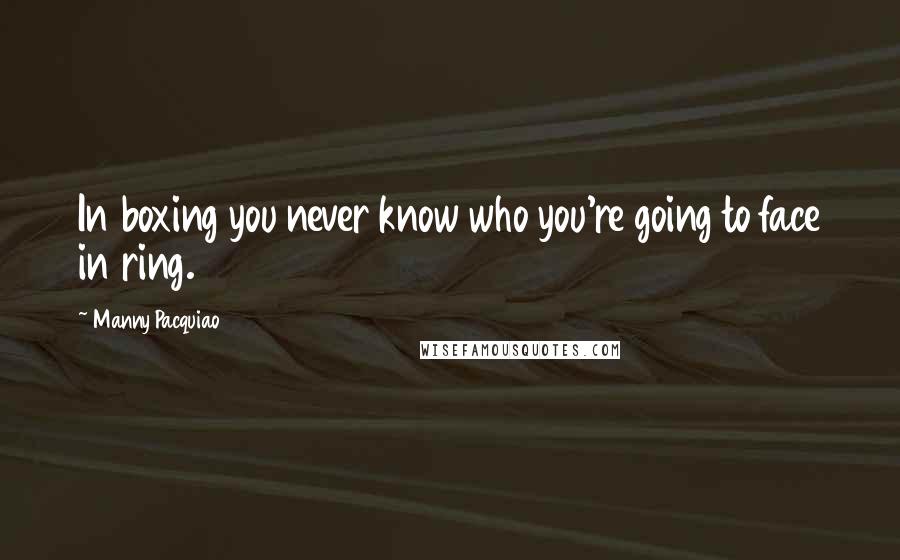 Manny Pacquiao Quotes: In boxing you never know who you're going to face in ring.