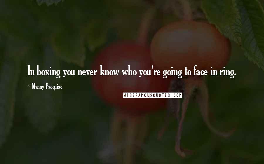 Manny Pacquiao Quotes: In boxing you never know who you're going to face in ring.