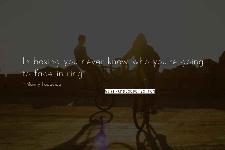Manny Pacquiao Quotes: In boxing you never know who you're going to face in ring.