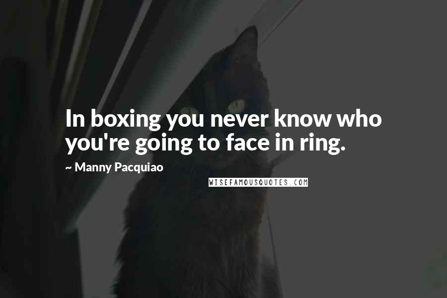 Manny Pacquiao Quotes: In boxing you never know who you're going to face in ring.