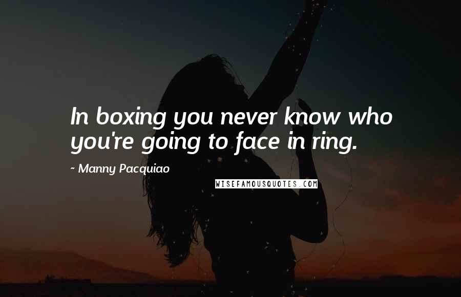 Manny Pacquiao Quotes: In boxing you never know who you're going to face in ring.