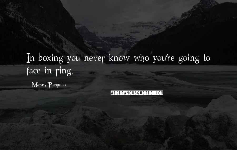 Manny Pacquiao Quotes: In boxing you never know who you're going to face in ring.