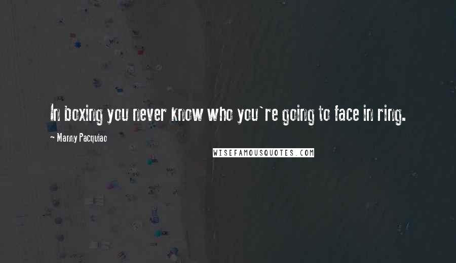 Manny Pacquiao Quotes: In boxing you never know who you're going to face in ring.