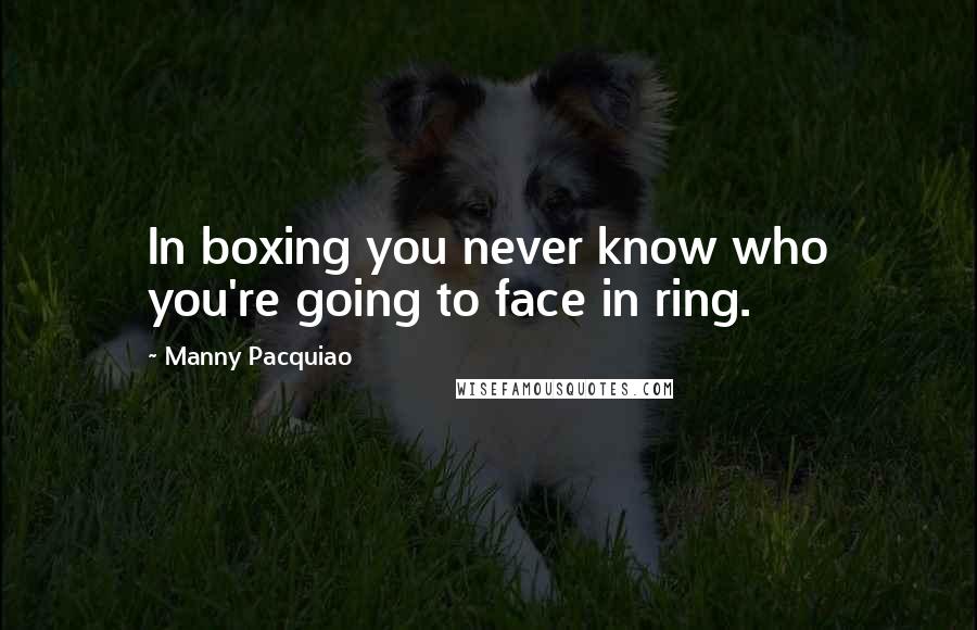 Manny Pacquiao Quotes: In boxing you never know who you're going to face in ring.