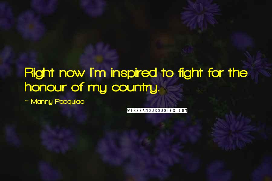 Manny Pacquiao Quotes: Right now I'm inspired to fight for the honour of my country.