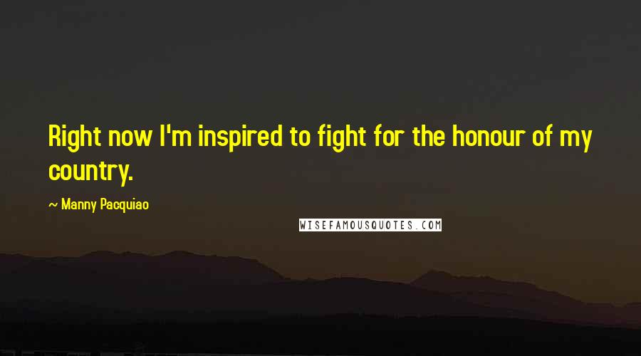 Manny Pacquiao Quotes: Right now I'm inspired to fight for the honour of my country.