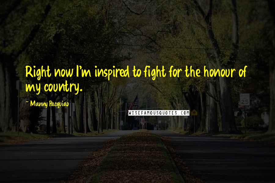 Manny Pacquiao Quotes: Right now I'm inspired to fight for the honour of my country.