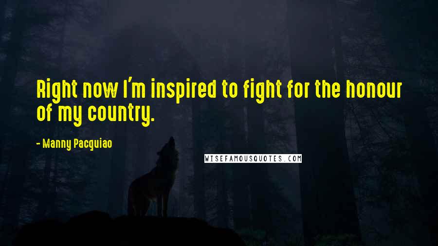 Manny Pacquiao Quotes: Right now I'm inspired to fight for the honour of my country.