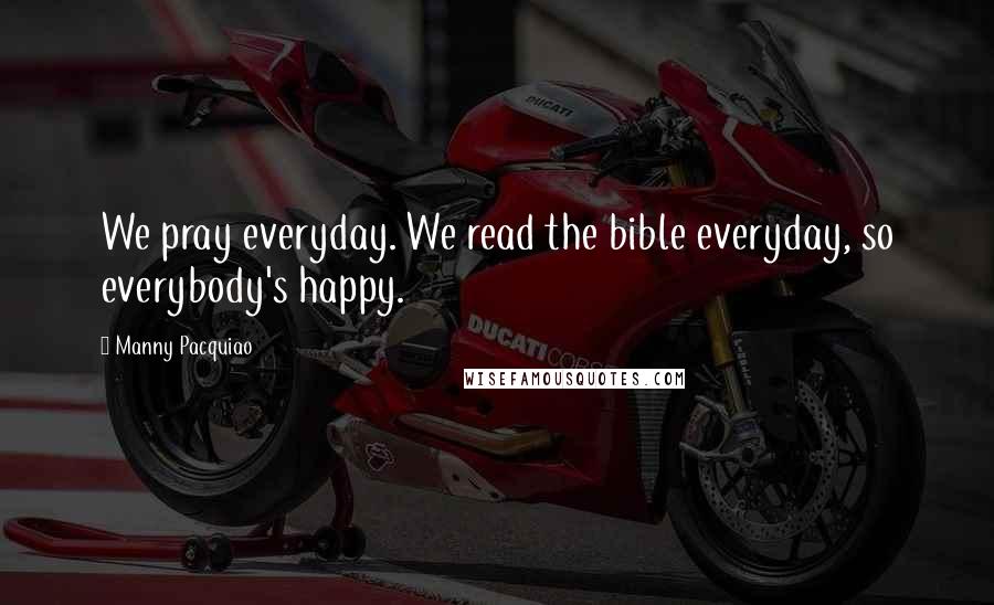 Manny Pacquiao Quotes: We pray everyday. We read the bible everyday, so everybody's happy.