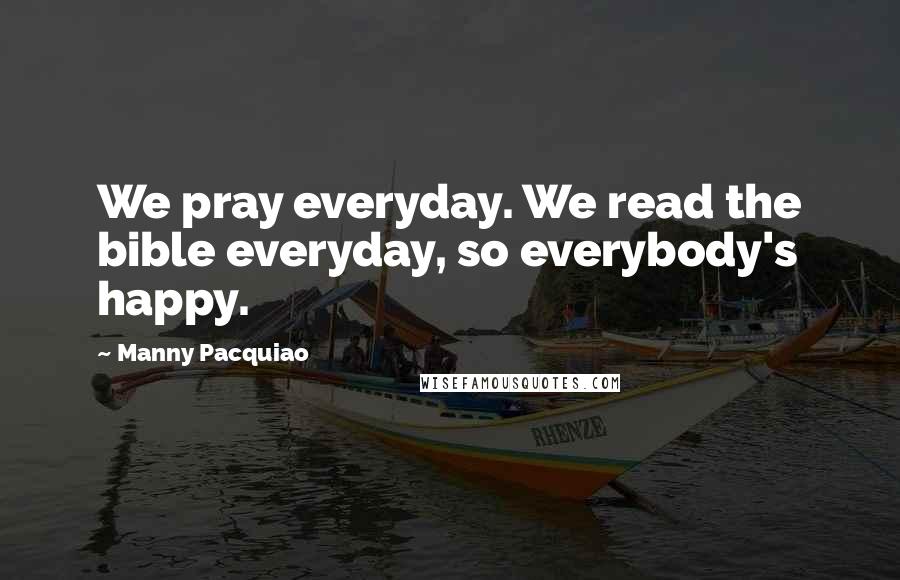 Manny Pacquiao Quotes: We pray everyday. We read the bible everyday, so everybody's happy.