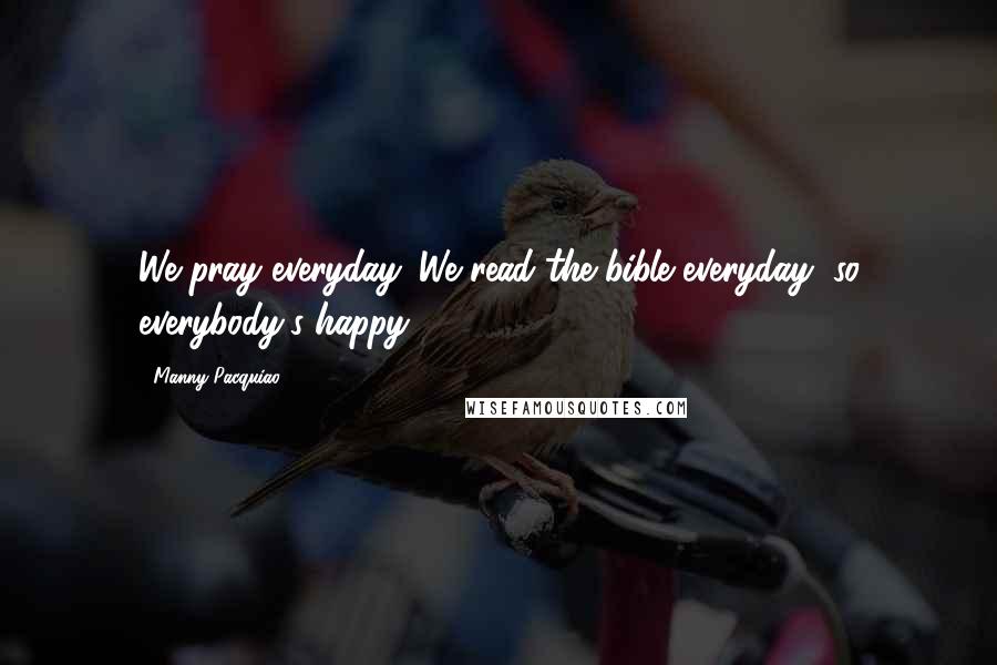 Manny Pacquiao Quotes: We pray everyday. We read the bible everyday, so everybody's happy.