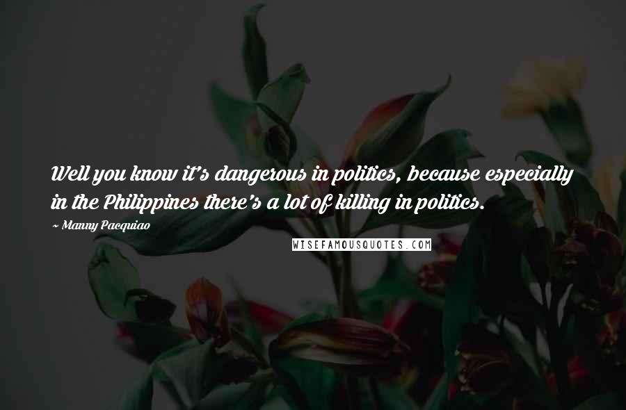 Manny Pacquiao Quotes: Well you know it's dangerous in politics, because especially in the Philippines there's a lot of killing in politics.