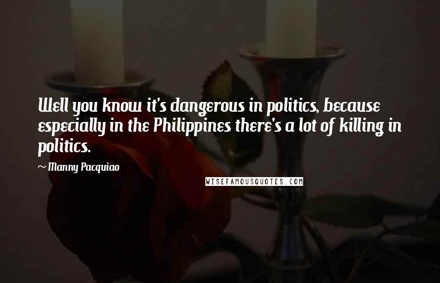 Manny Pacquiao Quotes: Well you know it's dangerous in politics, because especially in the Philippines there's a lot of killing in politics.