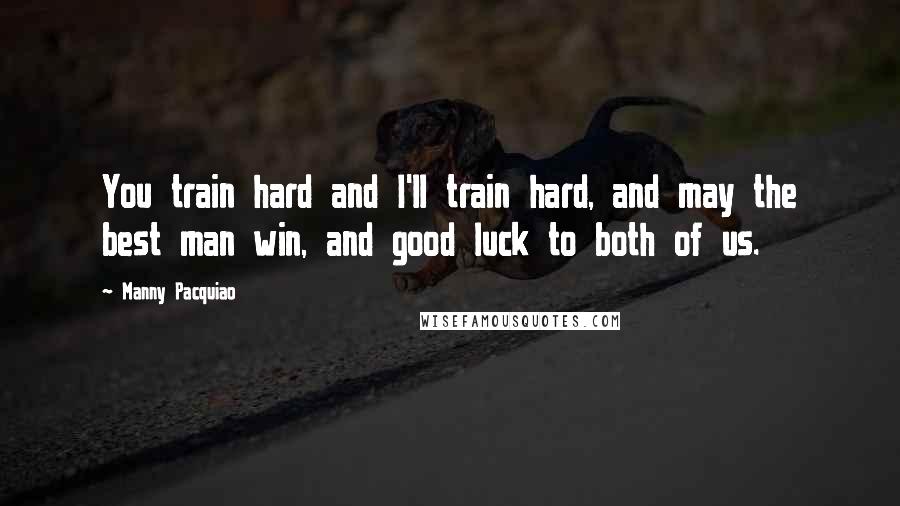 Manny Pacquiao Quotes: You train hard and I'll train hard, and may the best man win, and good luck to both of us.