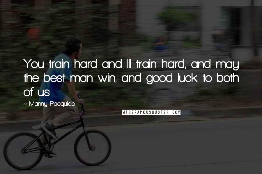 Manny Pacquiao Quotes: You train hard and I'll train hard, and may the best man win, and good luck to both of us.